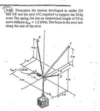 3-65) Determine the tension developed in cables OD
and OB and the strut OC, required to support the 50-kg
crate. The spring OA has an unstretched length of 0.8 m
and a stiffness koa = 1.2 kN/m. The force in the strut acts
along the axis of the strut.
4 m
3 m
2 m
·KOA=1.2 kN/m
m
4 m
4 m
4 m
