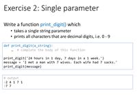 Exercise 2: Single parameter
Write a function print_digit() which
takes a single string parameter
prints all characters that are decimal digits, i.e. 0 - 9
def print_digit(a_string):
# complete the body of this function
print_digit('24 hours in 1 day, 7 days in a 1 week.')
message
'I met a man with 7 wives. Each wife had 7 sacks.'
print_digit(message)
# output
>2 4 17 1
>7 7
