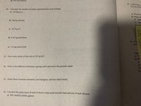 d) 653 mol helium
17. A soft drink co
6.42 mL of 9.58
10. Calculate the number of moles represented by each of these:
a) 127.08 g Cu
a) Which ster
b) What is th
(i) Mole
b) 20.0 g calcium
(ii) Mole
(iii) Mas
c) 16.75 g Al
Gen
ExC
d) 0.012 g potassium
b.
18. Vita
goot
a
e) 5.0 mg americium
Suppy
11. How many moles of zinc are in 79.3 g Zn?
a) W
b) Wi
(1)
(ii)
12. What is the difference between a group and a period in the periodic table?
(iii)
(iv)
13. Name three transition elements, two halogens, and one alkali metal.
14. Calculate the molar mass of each of these compounds and the mass percent of each element.
a) PbS,lead(II) sulfide, galena
