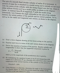 The axis of a smooth fixed circular cylinder of radius R is horizontal. A
particle of mass 2m is attached to a model string and is initially at rest level
with the centre of the cylinder with the string draped over the top, where it
slides without friction as if on a model pulley, as shown in the diagram
below. A constant force P of magnitude P pulls the model string
downwards. Let 0 denote the angle subtended at the axis of the cylinder
between the initial position of the particle and its current position. Let
and eg be the radial and tangential unit vectors, as shown in the diagram.
e,
2m
R
er
(a) Draw a force diagram showing all the forces acting on the particle.
(b) Express each force in terms of the unit vectors shown in the diagram.
(c) Derive the equation of motion of the particle. Resolve radially and
tangentially to show that the tangential component is given by
P –
2mg cos 0
%3D
2mR
where
g is the magmitude of the acceleration due to gravity.
(d) By multiplying the equation in part (c) by 0 and integrating with
respect to t, determine 02 as a function of 6, and hence show that the
magnitude of the normal reaction of the cylinder on the particle is
6mg sin 6
- 2P0.
(e) Using Maxima, or otherwise, determine the angle to the horizontal, to
the nearest degree, at which the particle leaves the surface of the
cylinder in the case where P =
mg.
