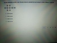 Use the introduchion and the Lewis Structure below to calculate the bond energy in a mole of ethanol, CH,OH
H H
H-C-C-O-H
H H
O 3234 kJ/mol
O 2065 kJ/mol
O 2886 kJ/mol
O 1485 kJ/mol
7.
89
10
