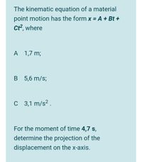 The kinematic equation of a material
point motion has the form x = A + Bt +
Ct?, where
A
A 1,7 m;
B 5,6 m/s;
C 3,1 m/s² .
For the moment of time 4,7 s,
determine the projection of the
displacement on the x-axis.
