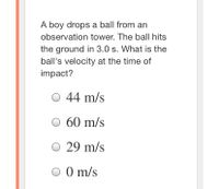 A boy drops a ball from an
observation tower. The ball hits
the ground in 3.0 s. What is the
ball's velocity at the time of
impact?
44 m/s
O 60 m/s
O 29 m/s
O 0 m/s
