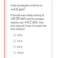 A ball accelerates uniformly at
+4.0 m/s².
If the ball was initially moving at
+0.20 m/s and the average
velocity was +4.2 m/s, then
how long will it take it to reach the
final velocity?
O 2.0 s
O 2.2 s
O 8.2 s
10.0 s
