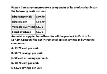 Paxton Company can produce a component of its product that incurs
the following costs per unit:
Direct materials
Direct labor
$10.70
$14.70
Variable overhead $3.70
Fixed overhead
$8.70
An outside supplier has offered to sell the product to Paxton for
$37.80. Compute the net incremental cost or savings of buying the
component.
A. $3.70 cost per unit.
B. $8.70 savings per unit.
C. $0 cost or savings per unit.
D. $8.70 cost per unit.
E. $3.70 savings per unit.