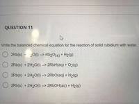 QUESTION 11
Write the balanced chemical equation for the reaction of solid rubidium with water.
2Rb(s) + 20(1) --> Rb20(s) + H2(g)
2Rb(s) + 2H20(1) --> 2R6H(aq) + 02(g)
2Rb(s) + 2H20(1) --> 2RBO(aq) + H2(g)
2Rb(s) + 2H20(1) --> 2R6OH(aq) + H2(g)
