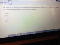 estion 16 of 25
HR MIN SEC
Save Ar
The scores on the Wechsler Adult Intelligence Scale are approximately Normal, with u = 100 and o = 15. The score
needed to be among the highest 10% of all scores is closest to:
O. 119.
75.
125.
O81.
contact us
help
457 PM
termsiof use
へ>回 1ar142020
carsers
privacy po l
2.
prt so
