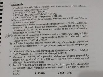 Homework
1) A solution of 0.10 M SO4 is available. What is the normality of this solution
when used in the following reactions?
a- Pb²+ (aq) + SO4²- (aq)
b. HCl(aq) + SO4² (aq).
← PbSO4(s)
→HSO4 (aq) + Cl(aq)
H₂SO3(aq) + 5H₂O(1)
c. SO42- + 4H3O*(aq) + 2e →
2) The concentration of lead in an industrial waste stream is 0.28 ppm. What is
its molar concentration?
3) Commercially available concentrated hydrochloric acid is 37.0% w/w HCl. Its
density is 1.18 g/mL. Using this information calculate (a) the molarity of
concentrated HCl, and (b) the mass and volume (in milliliters) of solution
containing 0.315 mol of HCl.
4 The density of concentrated ammonia, which is 28.0% w/w NH3, is 0.899
g/mL. What volume of this reagent should be diluted to 1.0 x10³ mL to make
a solution that is 0.036 M in NH3?
5) A 250.0-mL aqueous solution contains 45.1 mg of a pesticide. Express the
pesticide's concentration in weight percent, parts per million, and parts per
billion.
6.92x10-
6) What is the pH of a solution for which the concentration of H* is
6M? What is the [H*] in a solution whose pH is 8.923?
7) Calculate the molarity of a potassium dichromate solution prepared by
placing 9.67 g of K₂Cr₂O7 in a 100-mL volumetric flask, dissolving, and
diluting to the calibration mark.
8) For each of the following, explain how you would prepare 1.0 L of a solution
that is 0.10 M in K+. Repeat for concentrations of 1.0 x 102 ppm K and 1.0%
w/v Kt.
a. KCI
b. K₂SO4
c. K3Fe(CN)6