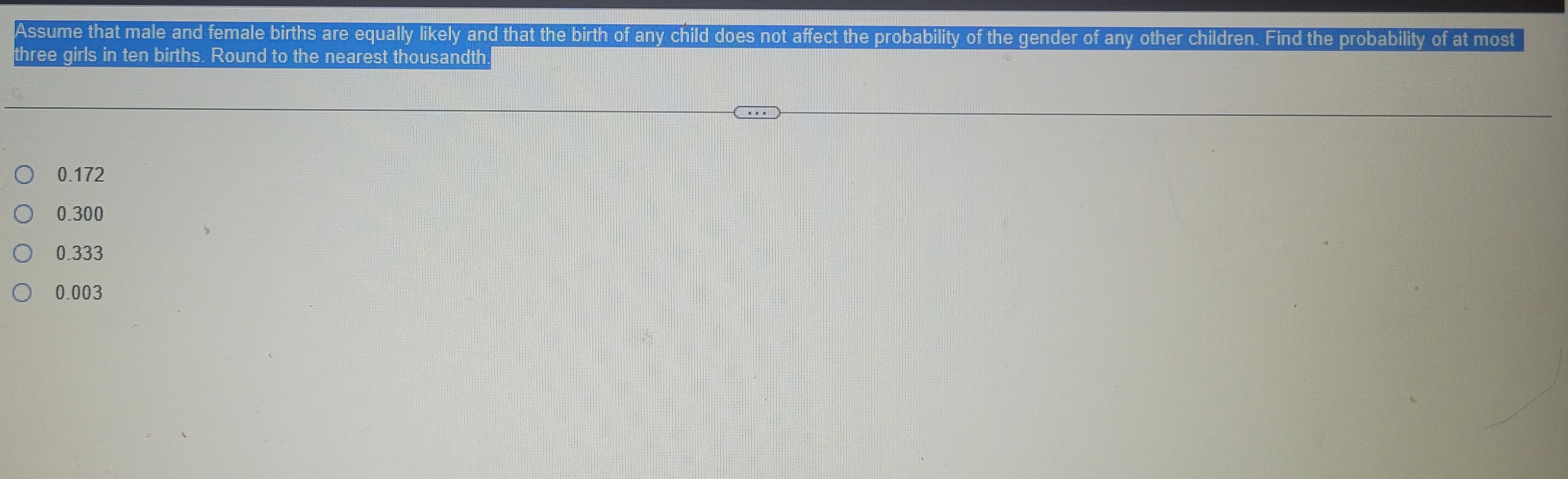 Assume that male and female births are equally likely and that the birth of any child does not affect the probability of the gender of any other children. Find the probability of at most
three girls in ten births. Round to the nearest thousandth.
O 0.172
685
O
0.300
O
0.333
O
0 0.003
-