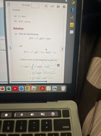 Biii
TOC
Evaluate
Go to pg.
(a) e sint
(b) {etsint}.
Solution
(a) With the identifications
AA
f(t) =e, g(t) = sint
G
1
+
nd the
and
f(r) =e, g(t-T) = sin(t − T),
it follows from (2) and integration by parts that
et sint=
=
0
e sin(t-T) dr
le sin(tr) + e cos(t
(-sint-cost + e²).
P
+
+
(
9
&
A-Z
)
+
0
delete
י
1