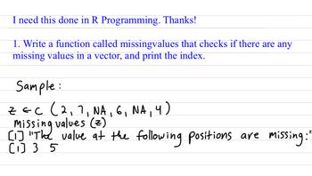 I need this done in R Programming. Thanks!
1. Write a function called missingvalues that checks if there are any
missing values in a vector, and print the index.
Sample:
ZEC (2₁7, NA, 6₁ NA, 4)
[1] "The
Missing values (z)
[1] 35
value at the following positions are missing"