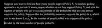 Suppose you want to find out how many people support Policy X. A standard polling
approach is to just ask N many people whether or not they support Policy X, and take the
fraction of people who say yes as an estimate of the probability that any one person
supports the policy. Suppose that the probability someone supports the policy is p, which
you do not know. Let p„ be the number of people polled who supported the policy,
divided by the total number of people polled N.
