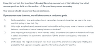 Using the two text-box questions following this setup, answer two of the following four short
answer questions. Indicate the numbers of the questions you are answering.
Your answer should be no more than six sentences.
If you answer more than two, we will choose two at random to grade.
1.
Define availability bias and explain how it can explain the racial disparities we saw in the stop-
and-frisk policy in New York City.
2.
Why might a sophisticated, present-biased individual be willing to pay more to have an unhealthy
behavior taxed than to have a healthy behavior subsidized?
3.
Does requiring motorcyclists to wear helmets satisfy the criteria for Libertarian Paternalism? Does
it satisfy the criteria for asymmetric paternalism? (If the answer is ambiguous, what does it
depend on?
4.
Define base-rate neglect and explain how it can explain the phenomenon of people inflating the
probability that a person who gets a positive HIV test is actually HIV positive.
