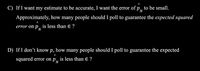 C) If I want my estimate to be accurate, I want the error of \( \hat{p}_N \) to be small. Approximately, how many people should I poll to guarantee the expected squared error on \( \hat{p}_N \) is less than \( \epsilon \)?

D) If I don’t know \( p \), how many people should I poll to guarantee the expected squared error on \( \hat{p}_N \) is less than \( \epsilon \)?