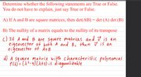 Determine whether the following statements are True or False.
You do not have to explain, just say True or False.
A) If A and B are square matrices, then det(AB) = det (A) det (B)
B) The nullity of a matrix equals to the nullity of its transpose
c) If A and B are square matrices and ū is an
eigenvector of both A and B, then ū is an
eigenvector of Ä+B
d) A square matrix with characteristic polynomial
Pu)= (A?_4)(A+3) is diagonalizable
%3D
