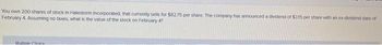 You own 200 shares of stock in Halestorm Incorporated, that currently sells for $82.75 per share. The company has announced a dividend of $315 per share with an ex-dividend date of
February 4. Assuming no taxes, what is the value of the stock on February 4?
Multiple Choice