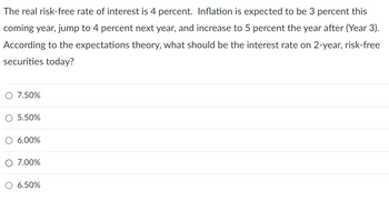 The real risk-free rate of interest is 4 percent. Inflation is expected to be 3 percent this
coming year, jump to 4 percent next year, and increase to 5 percent the year after (Year 3).
According to the expectations theory, what should be the interest rate on 2-year, risk-free
securities today?
7.50%
O 5.50%
O 6.00%
O 7.00%
6.50%