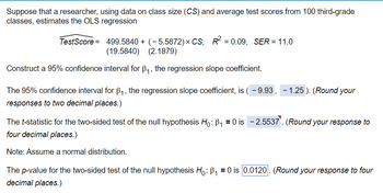 Suppose that a researcher, using data on class size (CS) and average test scores from 100 third-grade
classes, estimates the OLS regression
TestScore = 499.5840 + (-5.5872) × CS, R² = 0.09, SER = 11.0
(19.5840)
(2.1879)
Construct a 95% confidence interval for ẞ₁, the regression slope coefficient.
The 95% confidence interval for B₁, the regression slope coefficient, is ( - 9.93,
responses to two decimal places.)
The t-statistic for the two-sided test of the null hypothesis Ho: B₁₁ = 0 is
four decimal places.)
Note: Assume a normal distribution.
- 1.25). (Round your
-2.5537. (Round your response to
The p-value for the two-sided test of the null hypothesis Ho: B₁ = 0 is 0.0120. (Round your response to four
decimal places.)