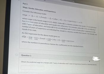 Part I:
Wage, Gender, Education, and Experience:
Consider the following model:
wage
Bo+B₁female + B₂ (educ≥6) + 83 experience + u. (1)
where wage is the hourly wage in U.S. dollars. (educ≥6] is a dummy variable that equals 1 if an individual
has 6 or more years of education and equals zero otherwise. For example, [educ≥6]=1 for an individual
with 7 years of education, and [educ≥6]=0 for an individual with 3 years of education. experience is the
number of years of experience an individual has. female is a dummy variable that equals 1 for female and
equals 0 for male.
An OLS regression for the above model gives us:
wage = 9.50 0.11 female + 0.08 * [educ> 6] +0.03 * experience.
(2.75) (0.05)
(0.03)
(0.01)
where the numbers in parentheses (below the coefficients) are the standard errors.
D
Question 1
Obtain the predicted wage for a female with 7 years of education and 7 years of experience (round to 2 decimal places).