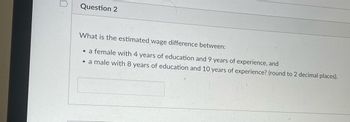 Question 2
What is the estimated wage difference between:
• a female with 4 years of education and 9 years of experience, and
• a male with 8 years of education and 10 years of experience? (round to 2 decimal places).