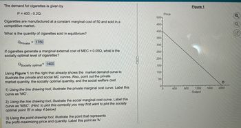 The demand for cigarettes is given by
P 400 0.2Q.
Cigarettes are manufactured at a constant marginal cost of 50 and sold in a
competitive market.
What is the quantity of cigarettes sold in equilibrium?
Qprivate
= 1750
Price
500
450-
400-
350-
300-
250-
200-
150-
100
If cigarettes generate a marginal external cost of MEC = 0.05Q, what is the
socially optimal level of cigarettes?
QSocially optimal 1400
Using Figure 1 on the right that already shows the market demand curve to
illustrate the private and social MC curves. Also, point out the private
market quantity, the socially optimal quantity, and the social welfare cost.
1) Using the line drawing tool, illustrate the private marginal cost curve. Label this
curve as 'MC'.
2) Using the line drawing tool, illustrate the social marginal cost curve. Label this
curve as 'MSC'. (Hint: to plot this correctly you may first want to plot the socially
optimal point 'B' in step 4 below)
3) Using the point drawing tool, illustrate the point that represents
the profit-maximizing price and quantity. Label this point as 'A'.
50-
Figure 1
D
0
400
800
1200
1600
2000
Output
G