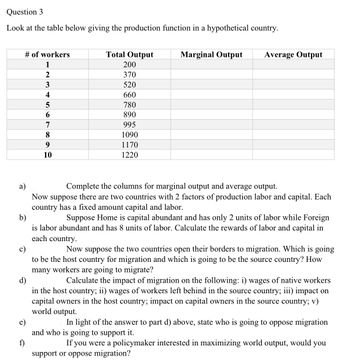 Question 3
Look at the table below giving the production function in a hypothetical country.
# of workers
1
Total Output
200
2
370
3
520
4
660
5
780
6
890
7
995
8
1090
9
1170
10
1220
Marginal Output
Average Output
a)
b)
c)
d)
f)
Complete the columns for marginal output and average output.
Now suppose there are two countries with 2 factors of production labor and capital. Each
country has a fixed amount capital and labor.
Suppose Home is capital abundant and has only 2 units of labor while Foreign
is labor abundant and has 8 units of labor. Calculate the rewards of labor and capital in
each country.
Now suppose the two countries open their borders to migration. Which is going
to be the host country for migration and which is going to be the source country? How
many workers are going to migrate?
Calculate the impact of migration on the following: i) wages of native workers
in the host country; ii) wages of workers left behind in the source country; iii) impact on
capital owners in the host country; impact on capital owners in the source country; v)
world output.
In light of the answer to part d) above, state who is going to oppose migration
and who is going to support it.
If you were a policymaker interested in maximizing world output, would you
support or oppose migration?