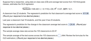 Suppose that a researcher, using data on class size (CS) and average test scores from 103 third-grade
classes, estimates the OLS regression
TestScore = 546.420 + ( − 6.1110) × CS, R² = 0.07, SER = 12.1.
A classroom has 22 students. The regression's prediction for that classroom's average test score is 411.98.
(Round your response to two decimal places.)
Last year a classroom had 19 students, and this year it has 23 students.
The regression's prediction for the change in the classroom average test score is - 24.44. (Round your
response to two decimal places.)
The sample average class size across the 103 classrooms is 22.47.
The sample average of the test scores across the 103 classrooms is
OLS estimators.) (Round your response to two decimal places.)
(Hint: Review the formulas for the