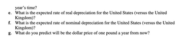 year's time?
e. What is the expected rate of real depreciation for the United States (versus the United
Kingdom)?
f. What is the expected rate of nominal depreciation for the United States (versus the United
Kingdom)?
g. What do you predict will be the dollar price of one pound a year from now?