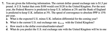 7. You are given the following information. The current dollar-pound exchange rate is $1.5 per
pound. A U.S. basket that costs $100 would cost $120 in the United Kingdom. For the next
year, the Federal Reserve is predicted to keep U.S. inflation at 2% and the Bank of England
is predicted to keep U.K. inflation at 3%. The speed of convergence to absolute PPP is 15%
per year.
a. What is the expected U.S. minus U.K. inflation differential for the coming year?
b. What is the current U.S. real exchange rate QUS/UK with the United Kingdom?
c. How much is the dollar overvalued/undervalued?
d. What do you predict the U.S. real exchange rate with the United Kingdom will be in one