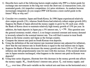 1) Describe how each of the following factors might explain why PPP is a better guide for
exchange rate movements in the long run versus the short run: (i) transactions costs, (ii)
nontraded goods, (iii) imperfect competition, (iv) price stickiness. As markets become
increasingly integrated, do you suspect PPP will become a more useful guide in the
future? Why or why not?
2) Consider two countries: Japan and South Korea. In 1996 Japan experienced relatively
slow output growth (1%), whereas South Korea had relatively robust output growth (6%).
Suppose the Bank of Japan allowed the money supply to grow by 2% each year, while
the Bank of Korea chose to maintain relatively high money growth of 15% per year. In
addition, the bank deposits in Japan pay a 3% interest rate, i = 3%. This question uses
the general monetary model, where L is no longer assumed constant and money demand
is inversely related to the nominal interest rate. You will find it easiest to treat South
Korea as the home country and Japan as the foreign country.
a. Compute the interest rate paid on South Korean won deposits.
b. Using the definition of the real interest rate (nominal interest rate adjusted for inflation),
show that the real interest rate in South Korea is equal to the real interest rate in Japan.
c. Suppose the Bank of Korea decreases the money growth rate from 15% to 12% and the
inflation rate falls proportionately (one for one) with this increase. If the nominal interest
rate in Japan remains unchanged, what happens to the interest rate paid on Korean won
deposits?
d. Using time series diagrams, illustrate how this decrease in the money growth rate affects
the money supply MK; South Korea's interest rate; prices P✓ ; real money supply; and
Ewon/ over time. (Plot each variable on the vertical axis and time on the horizontal axis.)