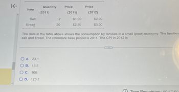 K
Quantity
Price
Price
Item
(2011)
(2011)
(2012)
Salt
2
$1.00
$2.00
Bread
20
$2.50
$3.00
The data in the table above shows the consumption by families in a small (poor) economy. The families
salt and bread. The reference base period is 2011. The CPI in 2012 is
OA. 23.1
B. 18.8
O c. 100.
00
D. 123.1
e
Time Remaining: 00:57:50