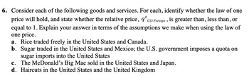 6. Consider each of the following goods and services. For each, identify whether the law of one
price will hold, and state whether the relative price, 93 US/Foreign, is greater than, less than, or
equal to 1. Explain your answer in terms of the assumptions we make when using the law of
one price.
a. Rice traded freely in the United States and Canada.
b. Sugar traded in the United States and Mexico; the U.S. government imposes a quota on
sugar imports into the United States
c. The McDonald's Big Mac sold in the United States and Japan.
d. Haircuts in the United States and the United Kingdom