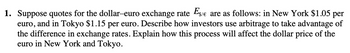 1. Suppose quotes for the dollar-euro exchange rate Es/e are as follows: in New York $1.05 per
euro, and in Tokyo $1.15 per euro. Describe how investors use arbitrage to take advantage of
the difference in exchange rates. Explain how this process will affect the dollar price of the
euro in New York and Tokyo.