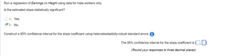 Run a regression of Earnings on Height using data for male workers only.
Is the estimated slope statistically significant?
A. Yes.
B. No.
Construct a 95% confidence interval for the slope coefficient using heteroskedasticity-robust standard errors.
The 95% confidence interval for the slope coefficient is
(Round your responses to three decimal places)