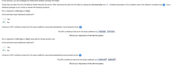 In this exercise, you will investigate the relationship between earnings and height.
These data are taken from the US National Health Interview Survey for 1994. Download the data from the table by clicking the download table icon A detailed description of the variables used in the dataset is available here
statistical package of your choice to answer the following questions.
Run a regression of Earnings on Height.
Is the estimated slope statistically significant?
○ A. Yes.
B. No.
Construct a 95% confidence interval for the slope coefficient using heteroskedasticity-robust standard errors
Run a regression of Earnings on Height using data for female workers only.
Is the estimated slope statistically significant?
A. Yes.
B. No.
The 95% confidence interval for the slope coefficient is [ - 943.626, 2171.414]
(Round your responses to three decimal places)
Construct a 95% confidence interval for the slope coefficient using heteroskedasticity-robust standard errors
The 95% confidence interval for the slope coefficient is [ - 10914.577, 5058.097]
(Round your responses to three decimal places)
Use a