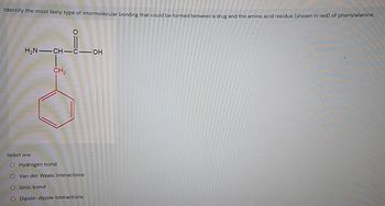 Identify the most likely type of intermolecular bonding that could be formed between a drug and the amino acid residue (shown in red) of phenylalanine.
O
H2N CH-C-OH
CH2
Select one:
O Hydrogen bond
O Van der Waals interactions
O lonic bond
O Dipole-dipole interactions