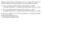 Consider a location where the wind blows at 15 m/s. 2 options with two rows of
turbines perpendicular to the prevailing winds all at same hub height are available.
1. 1st row – 12 turbines, each with a rotor dia. of 60 m, with P,
2nd row 500 m behind the 1st – 12 turbines, each with 60 m rotor dia. P,
1.5 MW.
rated
1.5 MW
rated
2. 1st row –15 turbines, each with a rotor dia. of 50 m, with P,
rated
1 MW.
2nd row 600 m behind the 1st – 12 turbines, each with 60 m rotor dia. P
rated
1.5 MW
%3D
0.1, C = 8/9, and operation at sub-rated wind speed,
In each case, consider a =
Psub-rated = Prated (V3subrated/Vrated)3
For each of the 2 options, determine:
a) The total power production in MW.
%3D

