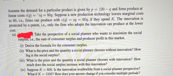 Assume the demand for a particular product is given by p = 120 q and firms produce at
linear costs c(q) = cq = 80q. Suppose a new production technology lowers marginal costs
to 60, i.e., firms can produce with c(q) = cq = 60q, if they spend K. The innovation is
protected by a patent, i.e., only the firm who adopts the innovation can produce at the lower
cost.
(a)
Take the perspective of a social planner who wants to maximize the social
surplus, i.e., the sum of consumer surplus and producer profit in this market.
(i) Derive the formula for the consumer surplus.
(ii) What is the price and the quantity a social planner chooses without innovation? How
big is the social surplus?
(iii) What is the price and the quantity a social planner chooses with innovation? How
much does the social surplus increase with this innovation?
(iv) Suppose K = 600. Is the innovation worthwhile from a social planner perspective?
What if K = 1500? How does your answer change if you consider multiple periods?