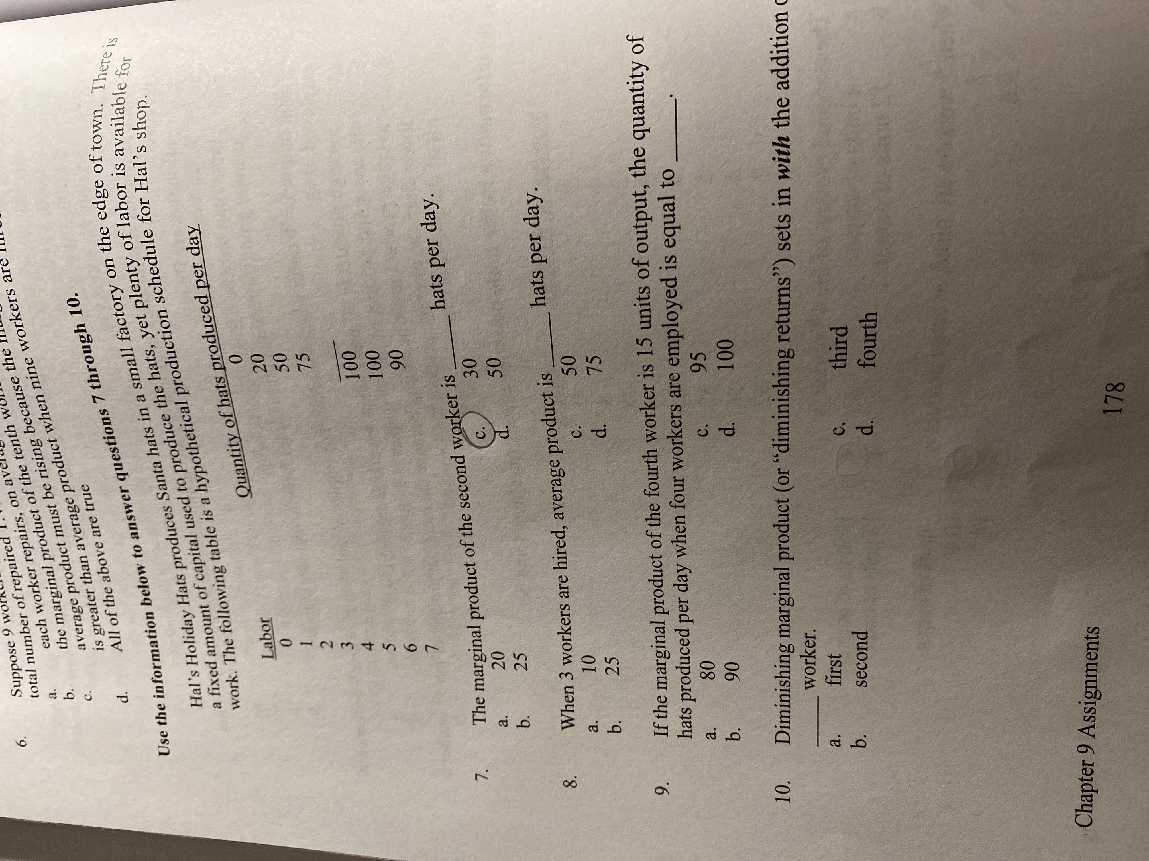 Suppose 9 wo
total number of repaired
6.
the marginal product of the tenth
b.
a.
each worker repairs, on ave
average product must be rising because the
C.
Use the information below to answer questions 7 through 10.
Hal's Holiday Hats produces Santa hats in a small factory on the edge of town. There is
a fixed amount of capital used to produce the hats, yet plenty of labor is available for
work. The following table is a hypothetical production schedule for Hal's shop.
is greater than average product when nine workers are
d.
All of the above are true
Quantity of hats produced per day
Labor
20
50
75
100
100
90
hats per day.
The marginal product of the second worker is
30
7.
a.
20
C.
b.
25
d.
8.
hats per day.
When 3 workers are hired, average product is
50
a.
10
C.
b.
25
d.
75
If the marginal product of the fourth worker is 15 units of output, the quantity of
hats produced per day when four workers are employed is equal to
9.
a.
80
C.
95
90
d.
100
10.
Diminishing marginal product (or "diminishing returns") sets in with the addition c
worker.
a.
first
b.
third
fourth
second
C.
d.
Chapter 9 Assignments
178
50
012 3456O7
b.
