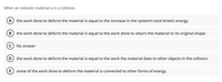 When an inelastic material is in a collision,
A) the work done to deform the material is equal to the increase in the system's total kinetic energy.
В
the work done to deform the material is equal to the work done to return the material to its original shape.
No answer
(D) the work done to deform the material is equal to the work the material does to other objects in the collision.
E
some of the work done to deform the material is converted to other forms of energy.
