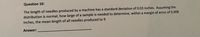 Question 10:
The length of needles produced by a machine has a standard deviation of 0.03 inches. Assuming the
distribution is normal, how large of a sample is needed to determine, within a margin of error of 0.008
inches, the mean length of all needles produced to 9
Answer:
