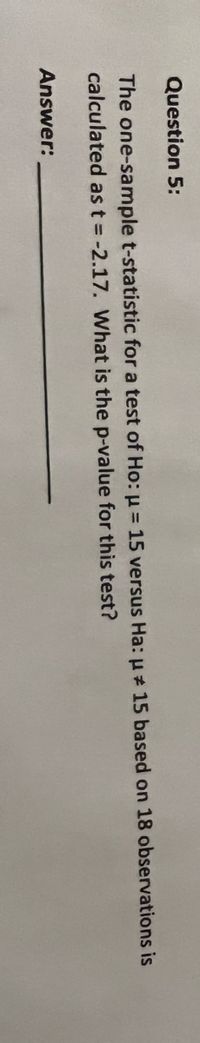 Question 5:
The one-sample t-statistic for a test of Ho: µ = 15 versus Ha: u 15 based on 18 observations is
calculated as t = -2.17. What is the p-value for this test?
Answer:
