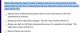 When following the steps to name an alkane, how do you know which end of the
parent chain to start the numbering (how do you determine which end of the parent
chain will be C1)?
Always start numbering the parent chain on the end closest to the first
substituent (or branch).
Always go left to right (like reading). The left most carbon will be C1.
Always go right to left (feels backwards because it's opposite of reading). The
right most carbon will be C1.
None of these are correct.