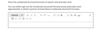 Draw the condensed structural formulas of stearic acid and oleic acid.
You can either type out the condensed structural formula (using subscripts were
approrpriate) or attach a picture of hand-drawn condensed structural formulas.
Normal
BIU
×=| ||†
X₂|X²|→ 三:
=
fxe
Tx