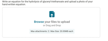 **Instructions:**

Write an equation for the hydrolysis of glyceryl triethanoate and upload a photo of your handwritten equation.

**File Upload Section:**

- Icon: An upward arrow in a document symbol
- Text: Browse your files to upload or Drag and Drop
- Upload Limitations: 
  - Max attachments: 2
  - Max Size: 20.00MB each