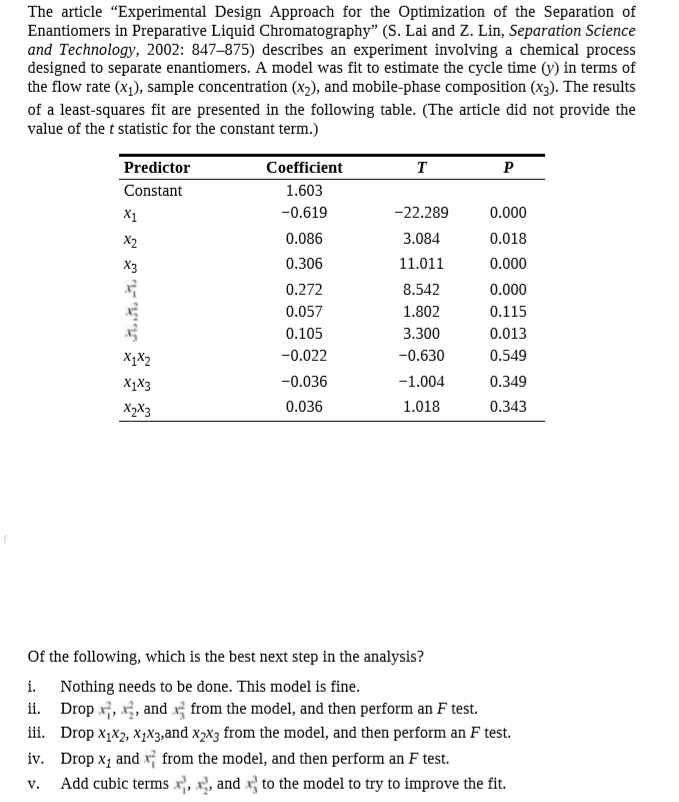 The article "Experimental Design Approach for the Optimization of the Separation of
Enantiomers in Preparative Liquid Chromatography" (S. Lai and Z. Lin, Separation Science
and Technology, 2002: 847–875) describes an experiment involving a chemical process
designed to separate enantiomers. A model was fit to estimate the cycle time (y) in terms of
the flow rate (x1), sample concentration (x2), and mobile-phase composition (x3). The results
of a least-squares fit are presented in the following table. (The article did not provide the
value of the t statistic for the constant term.)
Predictor
Coefficient
т
Constant
1.603
X1
-0.619
-22.289
0.000
X2
0.086
3.084
0.018
0.306
11.011
0.000
0.272
8.542
0.000
0.057
1.802
0.115
0.105
3.300
0.013
X1X2
-0.022
-0.630
0.549
XXз
-0.036
-1.004
0.349
X>Xз
0.036
1.018
0.343
Of the following, which is the best next step in the analysis?
i.
Nothing needs to be done. This model is fine.
Drop x;, x;, and x from the model, and then perform an F test.
iii. Drop x1x2, X1X3,and x2x3 from the model, and then perform an F test.
iv. Drop x, and x; from the model, and then perform an F test.
Add cubic terms x, x, and x} to the model to try to improve the fit.
ii.
V.
