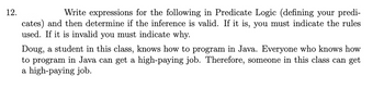 12.
Write expressions for the following in Predicate Logic (defining your predi-
cates) and then determine if the inference is valid. If it is, you must indicate the rules
used. If it is invalid you must indicate why.
Doug, a student in this class, knows how to program in Java. Everyone who knows how
to program in Java can get a high-paying job. Therefore, someone in this class can get
a high-paying job.