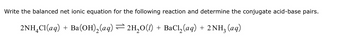 Write the balanced net ionic equation for the following reaction and determine the conjugate acid-base pairs.
2NH4Cl(aq) + Ba(OH)2(aq) = 2H₂O(1) + BaCl2(aq) + 2 NH₂ (aq)