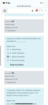 0:..
e moodle1.du.edu.om
Question 34
Answer saved
Marked out of 1.00
P Flag question
Coupons, contests and demonstrations are
examples of
Select one:
O a. Advertising
O b. Public Relations
c. Sales promotion
O d. Personal selling
Clear my choice
Question 35
Answer saved
Marked out of 1.00
P Flag question
A company makes TVs, Washing machines,
refrigerators and microwave ovens. The
length of this product line is:
Select one:
O a. None opuone
orrect
