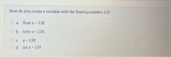 How do you create a variable with the floating number 2.8?
a. float x 2.8f;
O b.
byte x
2,8f;
O c. x 2.8f
Od int x 2,8f